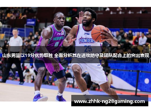 山东男篮以19分优势取胜 全面分析其在进攻防守及团队配合上的突出表现