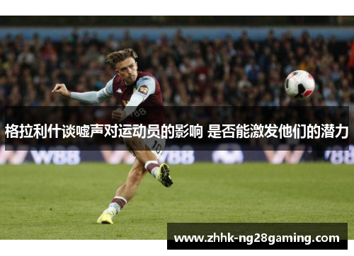 格拉利什谈嘘声对运动员的影响 是否能激发他们的潜力