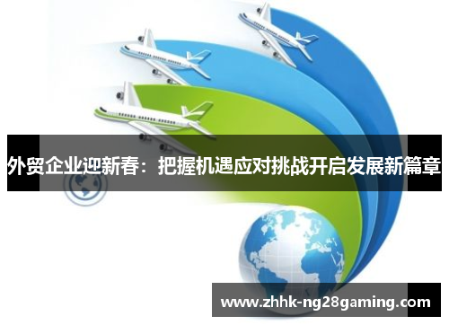 外贸企业迎新春:把握机遇应对挑战开启发展新篇章 外贸企业迎新春:把握机遇应对挑战开启发展新篇章