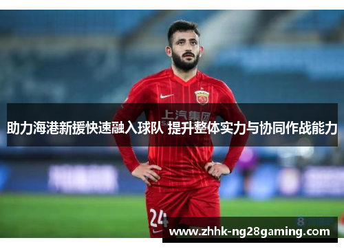 助力海港新援快速融入球队 提升整体实力与协同作战能力 助力海港新援快速融入球队 提升整体实力与协同作战能力