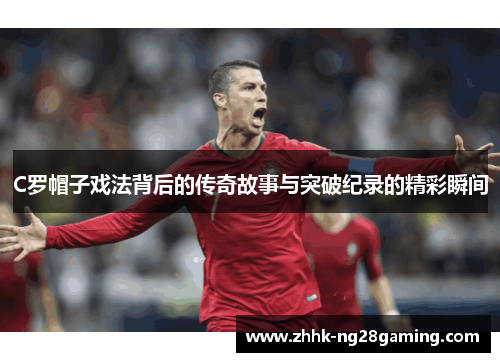 C罗帽子戏法背后的传奇故事与突破纪录的精彩瞬间