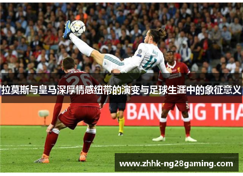 拉莫斯与皇马深厚情感纽带的演变与足球生涯中的象征意义