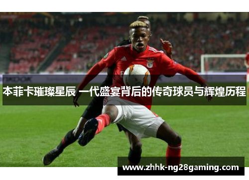 本菲卡璀璨星辰 一代盛宴背后的传奇球员与辉煌历程 本菲卡璀璨星辰 一代盛宴背后的传奇球员与辉煌历程