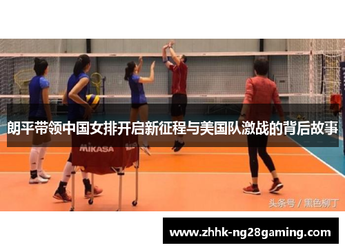 朗平带领中国女排开启新征程与美国队激战的背后故事 朗平带领中国女排开启新征程与美国队激战的背后故事