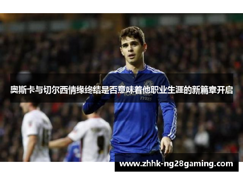 奥斯卡与切尔西情缘终结是否意味着他职业生涯的新篇章开启 奥斯卡与切尔西情缘终结是否意味着他职业生涯的新篇章开启
