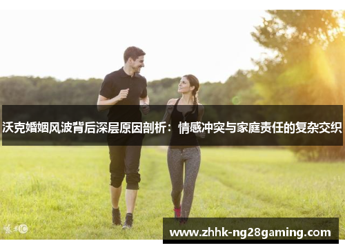 沃克婚姻风波背后深层原因剖析：情感冲突与家庭责任的复杂交织