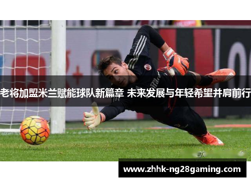 老将加盟米兰赋能球队新篇章 未来发展与年轻希望并肩前行