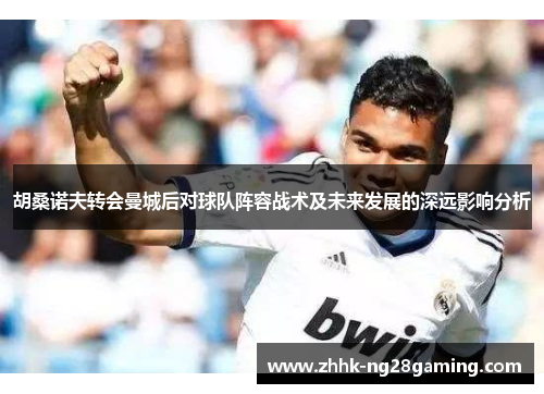 胡桑诺夫转会曼城后对球队阵容战术及未来发展的深远影响分析