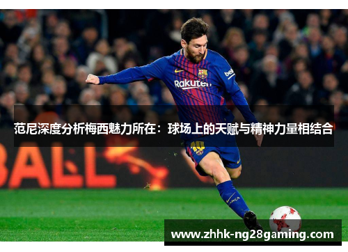 范尼深度分析梅西魅力所在:球场上的天赋与精神力量相结合 范尼深度分析梅西魅力所在:球场上的天赋与精神力量相结合