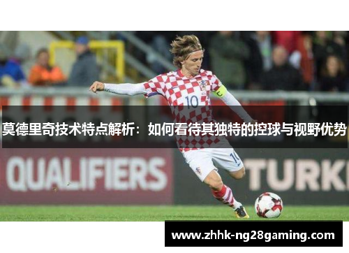莫德里奇技术特点解析：如何看待其独特的控球与视野优势