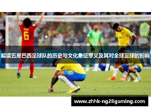 解读五星巴西足球队的历史与文化象征意义及其对全球足球的影响