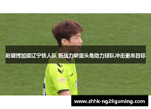 赵健博加盟辽宁铁人队 新战力崭露头角助力球队冲击更高目标