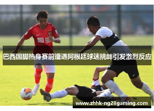 巴西国脚热身赛前遭遇阿根廷球迷挑衅引发激烈反应