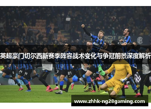 英超豪门切尔西新赛季阵容战术变化与争冠前景深度解析