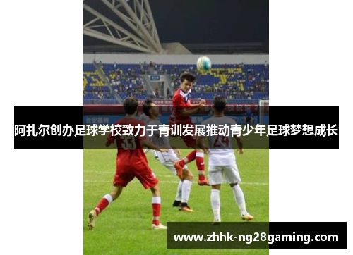 阿扎尔创办足球学校致力于青训发展推动青少年足球梦想成长