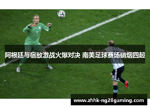 阿根廷与宿敌激战火爆对决 南美足球赛场硝烟四起