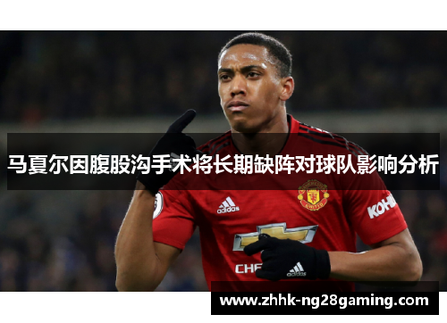马夏尔因腹股沟手术将长期缺阵对球队影响分析 马夏尔因腹股沟手术将长期缺阵对球队影响分析